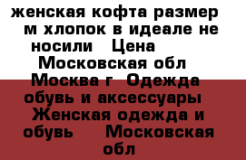 женская кофта размер 46м хлопок в идеале не носили › Цена ­ 700 - Московская обл., Москва г. Одежда, обувь и аксессуары » Женская одежда и обувь   . Московская обл.